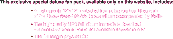 This exclusive special deluxe fan pack, available only on this website, includes: A high quality 12 inch x 12 inch limited edition autographed lithograph of the Home Sweet Mobile Home album cover painted by Nellie, The high quality MP3 full album download + 4 exclusive bonus tracks not available anywhere else, and The full length physical CD